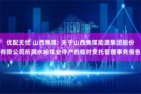 优配无忧 山西焦煤: 关于山西焦煤能源集团股份有限公司所属水峪煤业停产的临时受托管理事务报告
