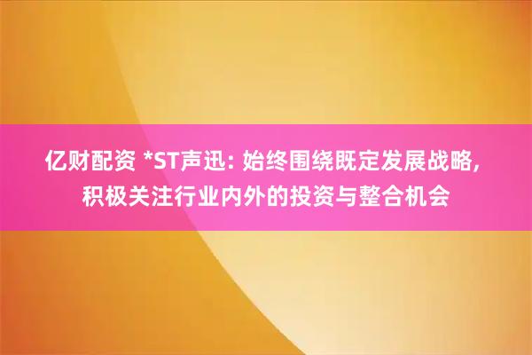 亿财配资 *ST声迅: 始终围绕既定发展战略, 积极关注行业内外的投资与整合机会