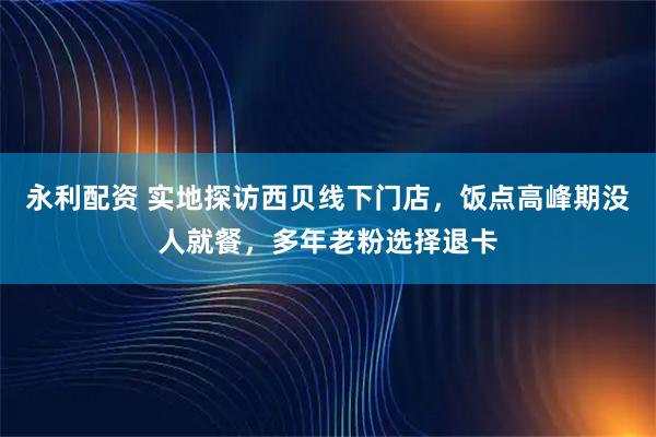 永利配资 实地探访西贝线下门店，饭点高峰期没人就餐，多年老粉选择退卡