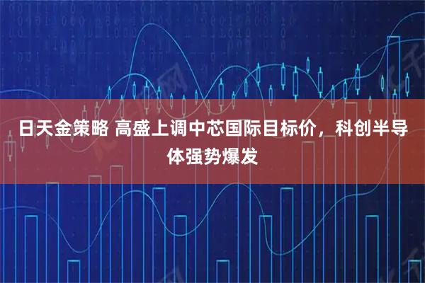 日天金策略 高盛上调中芯国际目标价，科创半导体强势爆发
