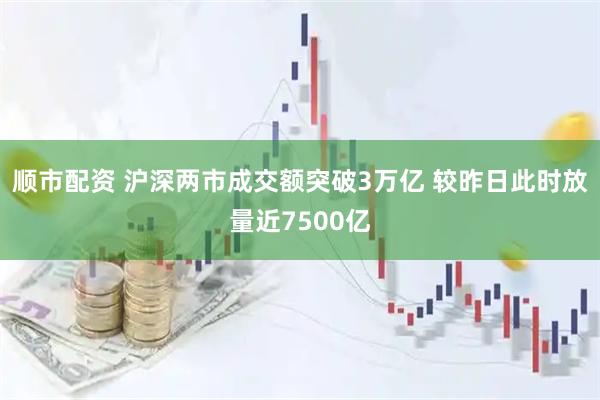 顺市配资 沪深两市成交额突破3万亿 较昨日此时放量近7500亿