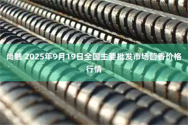 尚融 2025年9月19日全国主要批发市场茴香价格行情