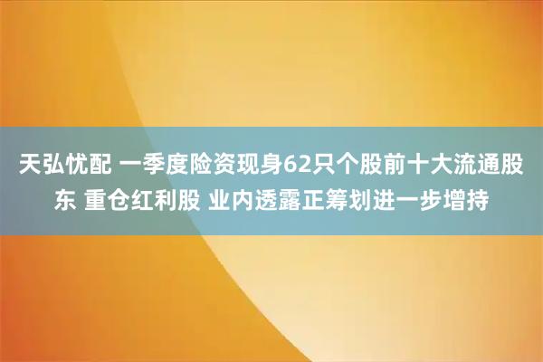 天弘忧配 一季度险资现身62只个股前十大流通股东 重仓红利股 业内透露正筹划进一步增持