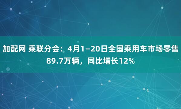 加配网 乘联分会：4月1—20日全国乘用车市场零售89.7万辆，同比增长12%