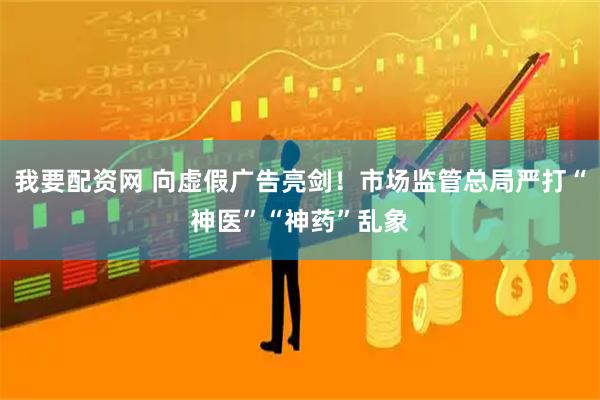 我要配资网 向虚假广告亮剑！市场监管总局严打“神医”“神药”乱象