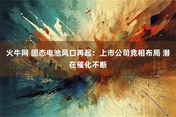 火牛网 固态电池风口再起：上市公司竞相布局 潜在催化不断
