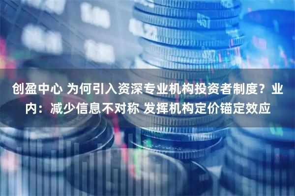 创盈中心 为何引入资深专业机构投资者制度？业内：减少信息不对称 发挥机构定价锚定效应