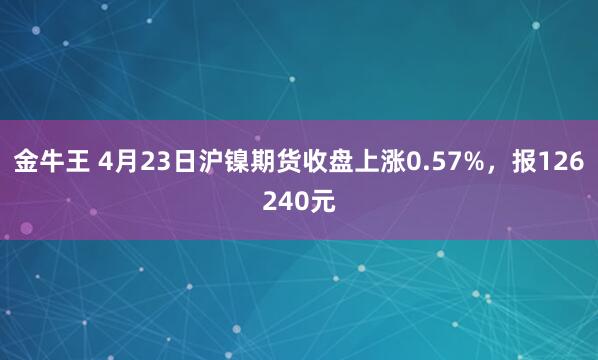 金牛王 4月23日沪镍期货收盘上涨0.57%，报126240元