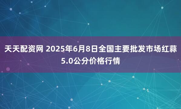 天天配资网 2025年6月8日全国主要批发市场红蒜5.0公分价格行情