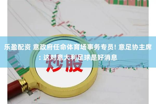 乐盈配资 意政府任命体育场事务专员! 意足协主席: 这对意大利足球是好消息