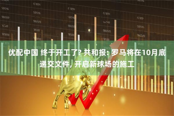 优配中国 终于开工了? 共和报: 罗马将在10月底递交文件, 开启新球场的施工