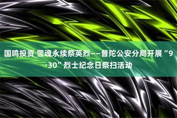 国鸣投资 警魂永续祭英烈——普陀公安分局开展“9·30”烈士纪念日祭扫活动