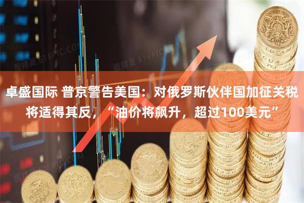 卓盛国际 普京警告美国：对俄罗斯伙伴国加征关税将适得其反，“油价将飙升，超过100美元”