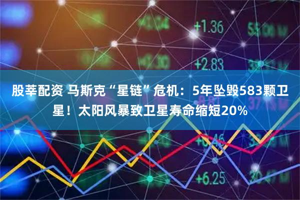 股莘配资 马斯克“星链”危机：5年坠毁583颗卫星！太阳风暴致卫星寿命缩短20%