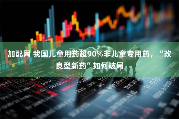 加配网 我国儿童用药超90%非儿童专用药，“改良型新药”如何破局