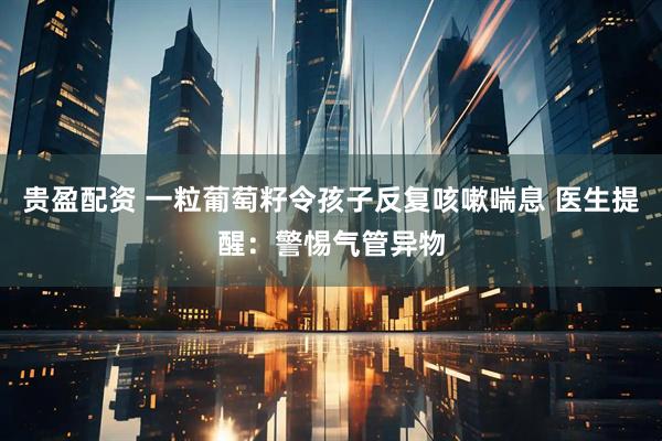 贵盈配资 一粒葡萄籽令孩子反复咳嗽喘息 医生提醒：警惕气管异物