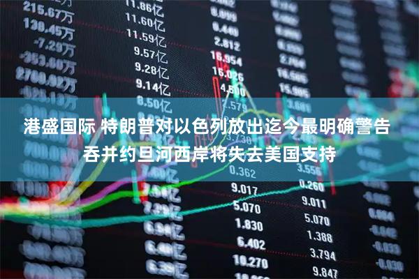 港盛国际 特朗普对以色列放出迄今最明确警告 吞并约旦河西岸将失去美国支持