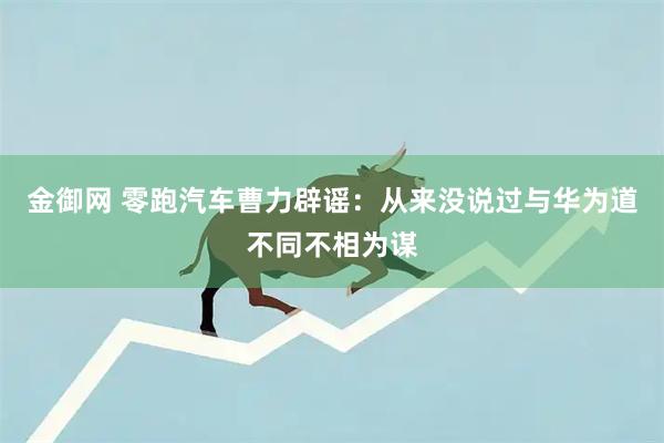 金御网 零跑汽车曹力辟谣：从来没说过与华为道不同不相为谋