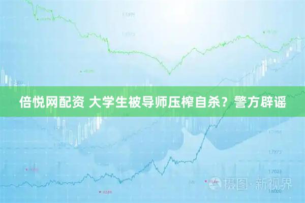 倍悦网配资 大学生被导师压榨自杀？警方辟谣