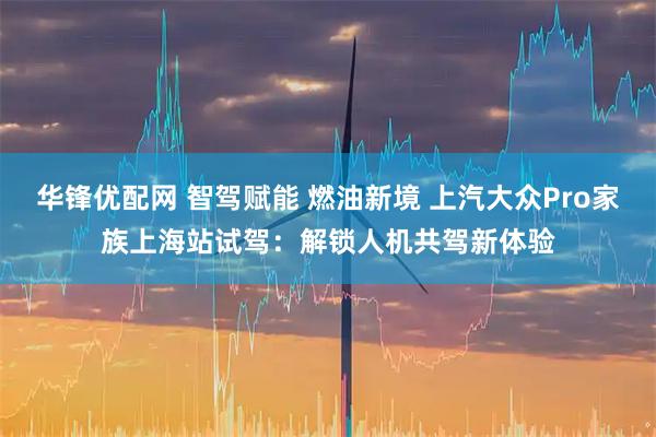 华锋优配网 智驾赋能 燃油新境 上汽大众Pro家族上海站试驾：解锁人机共驾新体验