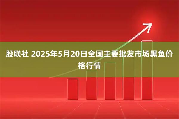 股联社 2025年5月20日全国主要批发市场黑鱼价格行情