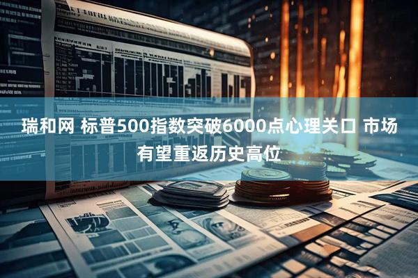 瑞和网 标普500指数突破6000点心理关口 市场有望重返历史高位