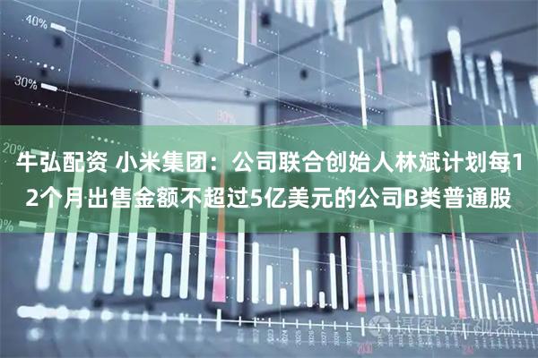 牛弘配资 小米集团：公司联合创始人林斌计划每12个月出售金额不超过5亿美元的公司B类普通股