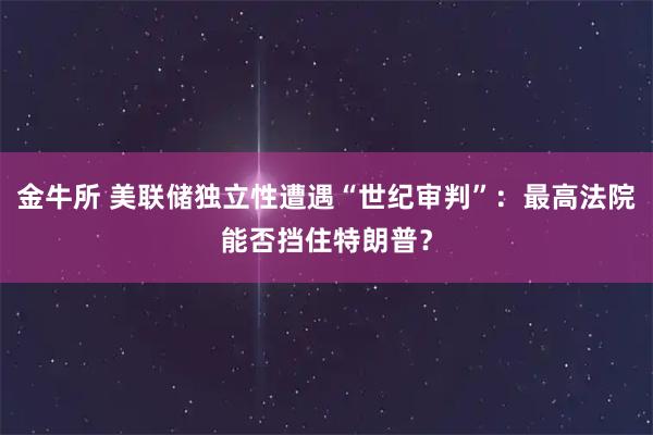 金牛所 美联储独立性遭遇“世纪审判”：最高法院能否挡住特朗普？