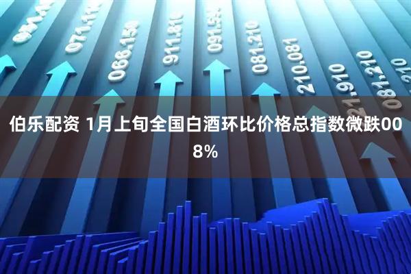 伯乐配资 1月上旬全国白酒环比价格总指数微跌008%