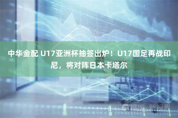 中华金配 U17亚洲杯抽签出炉！U17国足再战印尼，将对阵日本卡塔尔