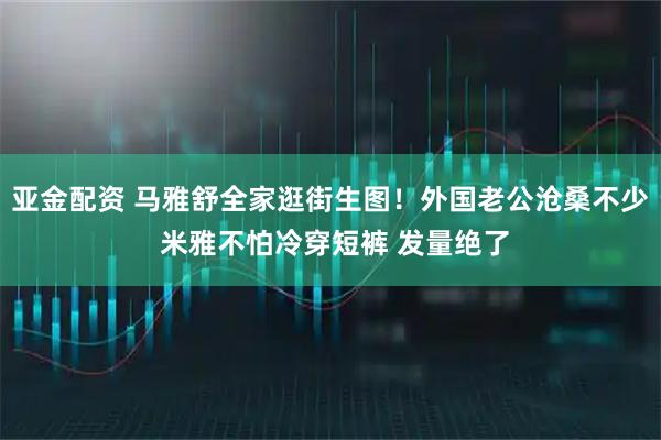 亚金配资 马雅舒全家逛街生图！外国老公沧桑不少 米雅不怕冷穿短裤 发量绝了