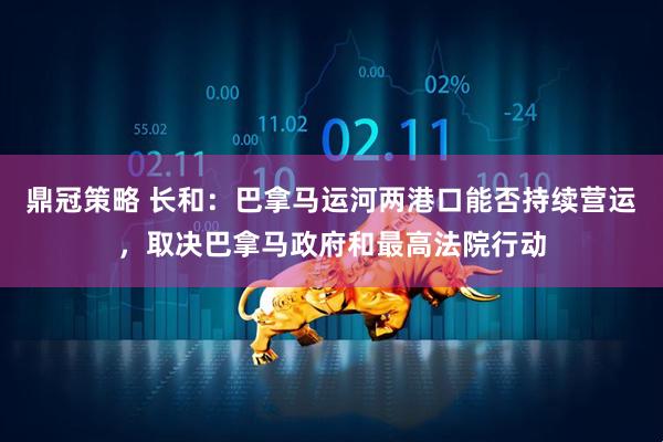 鼎冠策略 长和：巴拿马运河两港口能否持续营运，取决巴拿马政府和最高法院行动