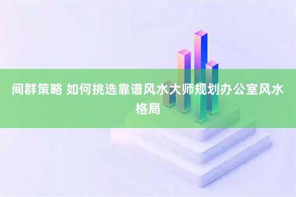 间群策略 如何挑选靠谱风水大师规划办公室风水格局