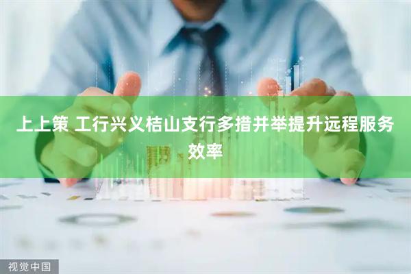 上上策 工行兴义桔山支行多措并举提升远程服务效率