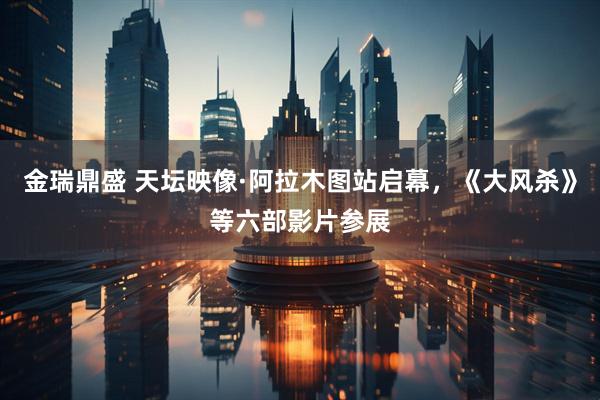 金瑞鼎盛 天坛映像·阿拉木图站启幕，《大风杀》等六部影片参展