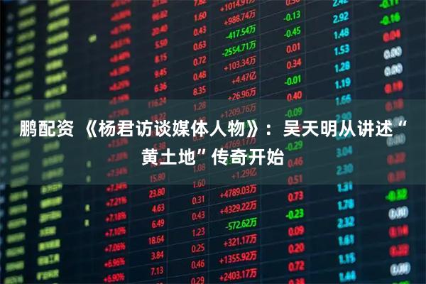 鹏配资 《杨君访谈媒体人物》：吴天明从讲述“黄土地”传奇开始