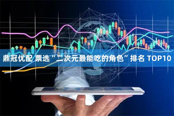 鼎冠优配 票选“二次元最能吃的角色”排名 TOP10