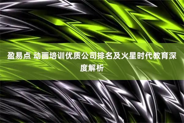 盈易点 动画培训优质公司排名及火星时代教育深度解析