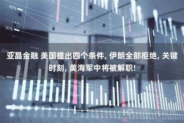 亚晶金融 美国提出四个条件, 伊朗全部拒绝, 关键时刻, 美海军中将被解职!