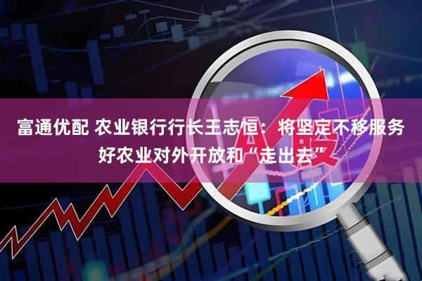 富通优配 农业银行行长王志恒：将坚定不移服务好农业对外开放和“走出去”
