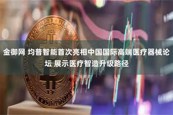 金御网 均普智能首次亮相中国国际高端医疗器械论坛 展示医疗智造升级路径