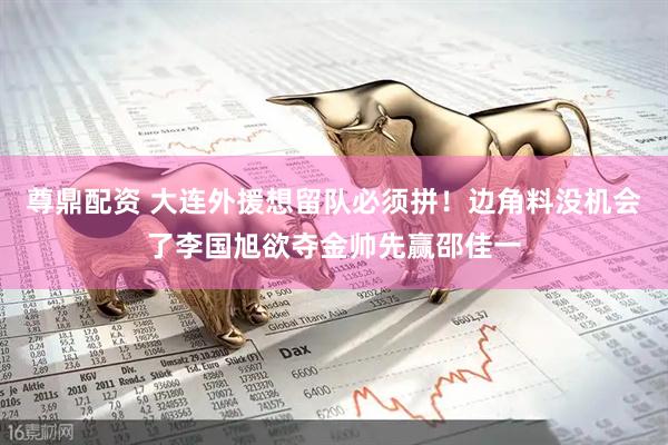 尊鼎配资 大连外援想留队必须拼！边角料没机会了李国旭欲夺金帅先赢邵佳一