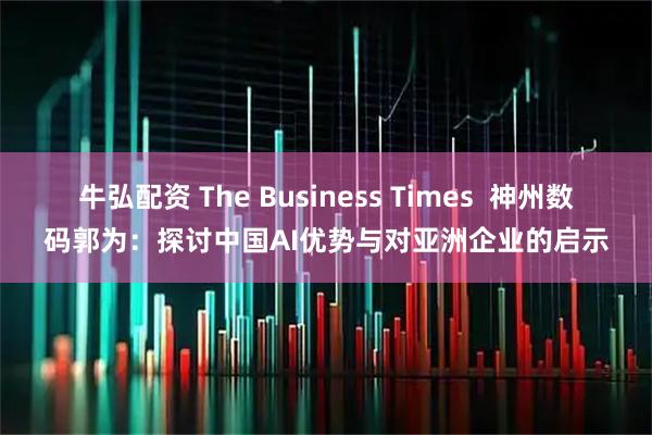 牛弘配资 The Business Times  神州数码郭为：探讨中国AI优势与对亚洲企业的启示