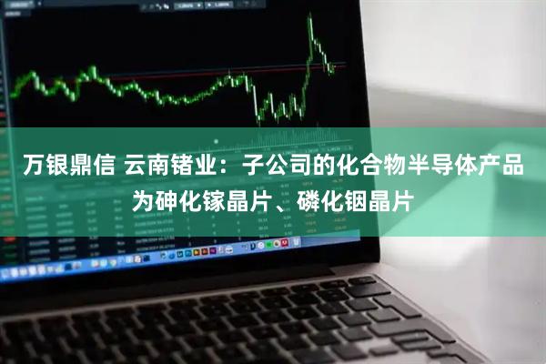 万银鼎信 云南锗业：子公司的化合物半导体产品为砷化镓晶片、磷化铟晶片