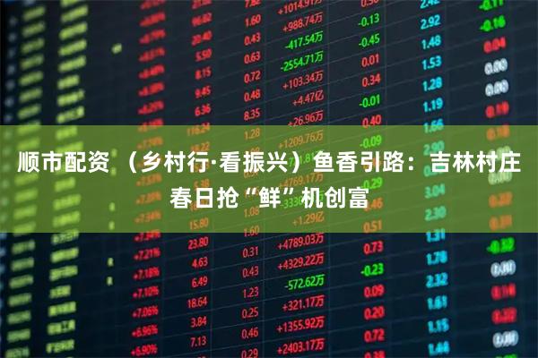 顺市配资 （乡村行·看振兴）鱼香引路：吉林村庄春日抢“鲜”机创富