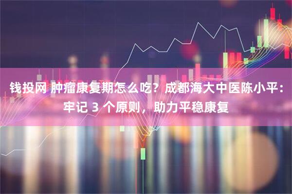 钱投网 肿瘤康复期怎么吃？成都海大中医陈小平：牢记 3 个原则，助力平稳康复